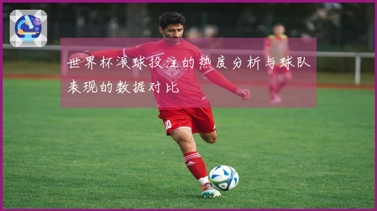 世界杯滚球投注的热度分析与球队表现的数据对比